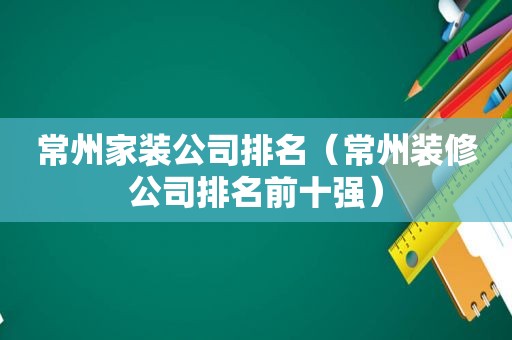 常州家装公司排名（常州装修公司排名前十强）