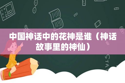 中国神话中的花神是谁（神话故事里的神仙）