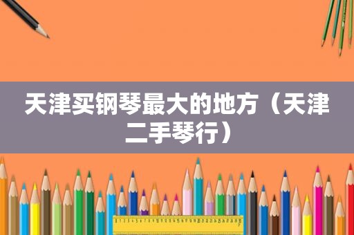 天津买钢琴最大的地方（天津二手琴行）