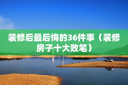 装修后最后悔的36件事（装修房子十大败笔）
