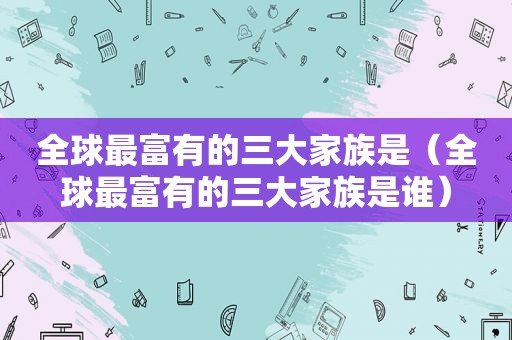 全球最富有的三大家族是（全球最富有的三大家族是谁）