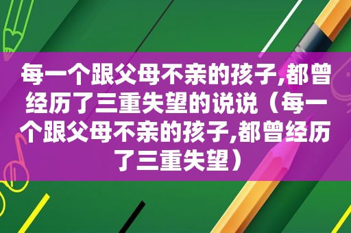 每一个跟父母不亲的孩子,都曾经历了三重失望的说说（每一个跟父母不亲的孩子,都曾经历了三重失望）