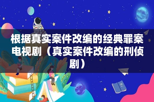 根据真实案件改编的经典罪案电视剧（真实案件改编的刑侦剧）