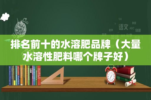 排名前十的水溶肥品牌（大量水溶性肥料哪个牌子好）