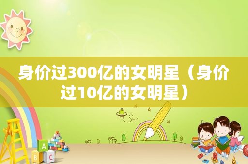 身价过300亿的女明星（身价过10亿的女明星）