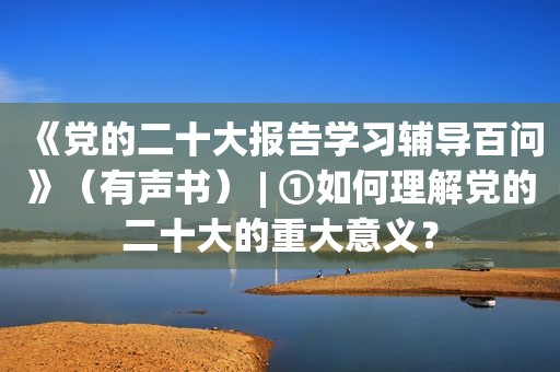 《党的二十大报告学习辅导百问》（有声书） | ①如何理解党的二十大的重大意义？