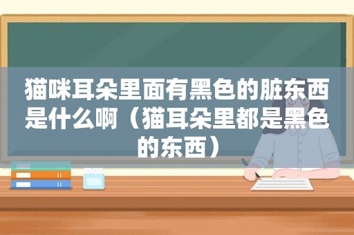 猫咪耳朵里面有黑色的脏东西是什么啊（猫耳朵里都是黑色的东西）