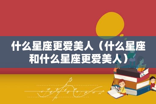 什么星座更爱美人（什么星座和什么星座更爱美人）