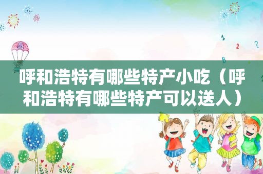 呼和浩特有哪些特产小吃（呼和浩特有哪些特产可以送人）