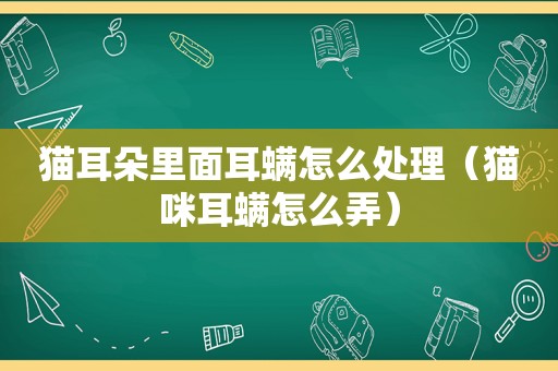 猫耳朵里面耳螨怎么处理（猫咪耳螨怎么弄）