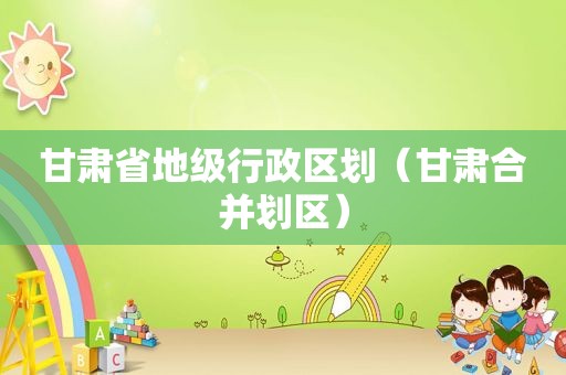 甘肃省地级行政区划（甘肃合并划区）