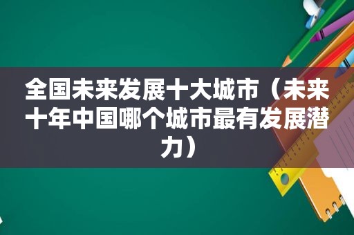 全国未来发展十大城市（未来十年中国哪个城市最有发展潜力）