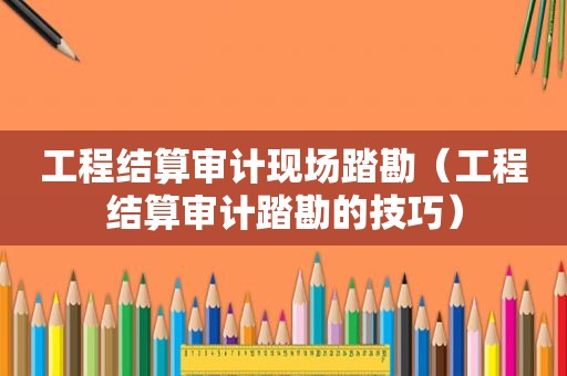 工程结算审计现场踏勘（工程结算审计踏勘的技巧）