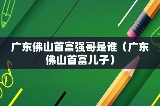 广东佛山首富强哥是谁（广东佛山首富儿子）