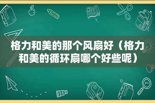 格力和美的那个风扇好（格力和美的循环扇哪个好些呢）
