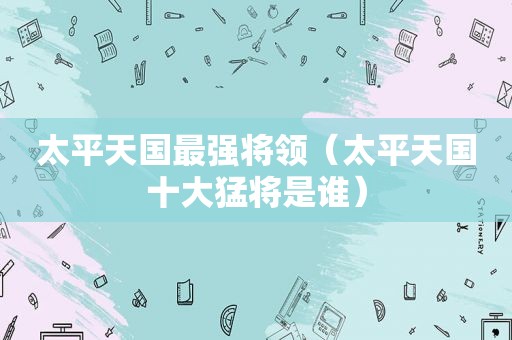 太平天国最强将领（太平天国十大猛将是谁）