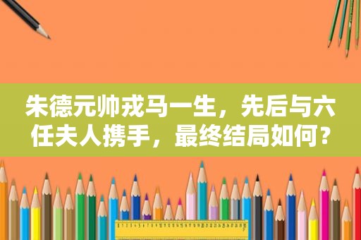 朱德元帅戎马一生，先后与六任夫人携手，最终结局如何？