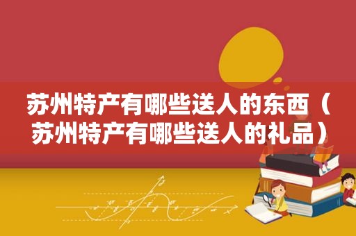 苏州特产有哪些送人的东西（苏州特产有哪些送人的礼品）