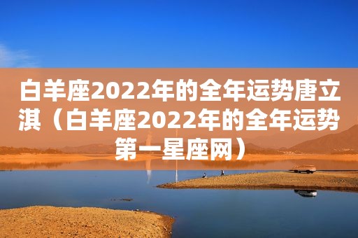 白羊座2022年的全年运势唐立淇（白羊座2022年的全年运势第一星座网）