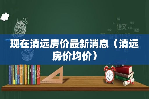 现在清远房价最新消息（清远房价均价）