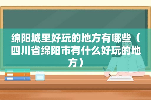 绵阳城里好玩的地方有哪些（四川省绵阳市有什么好玩的地方）
