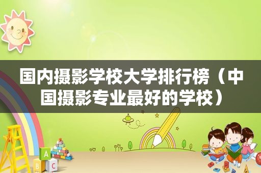 国内摄影学校大学排行榜（中国摄影专业最好的学校）