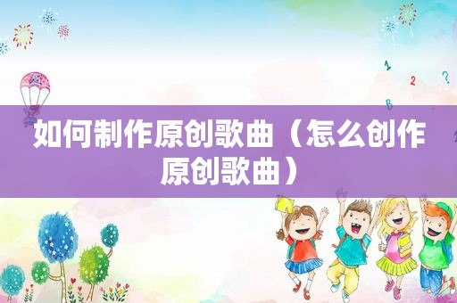 如何制作原创歌曲（怎么创作原创歌曲）