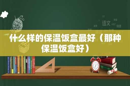 什么样的保温饭盒最好（那种保温饭盒好）