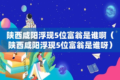 陕西咸阳浮现5位富翁是谁啊（陕西咸阳浮现5位富翁是谁呀）