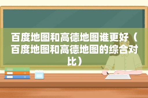 百度地图和高德地图谁更好（百度地图和高德地图的综合对比）