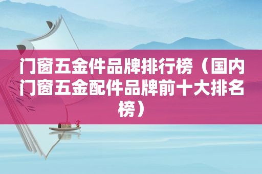 门窗五金件品牌排行榜（国内门窗五金配件品牌前十大排名榜）