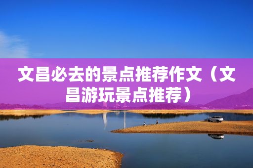 文昌必去的景点推荐作文（文昌游玩景点推荐）