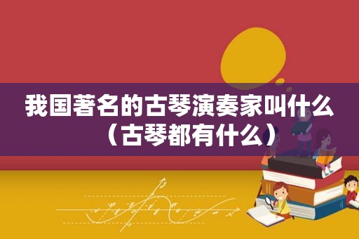 我国著名的古琴演奏家叫什么（古琴都有什么）