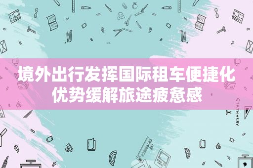 境外出行发挥国际租车便捷化优势缓解旅途疲惫感