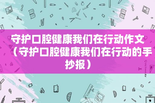 守护口腔健康我们在行动作文（守护口腔健康我们在行动的手抄报）