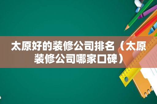 太原好的装修公司排名（太原装修公司哪家口碑）