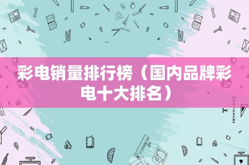 彩电销量排行榜（国内品牌彩电十大排名）
