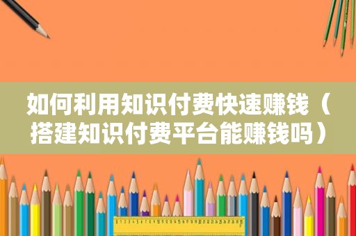 如何利用知识付费快速赚钱（搭建知识付费平台能赚钱吗）