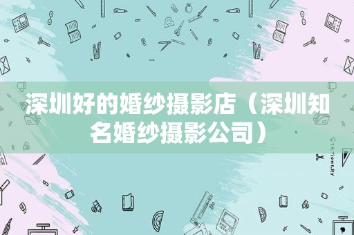 深圳好的婚纱摄影店（深圳知名婚纱摄影公司）