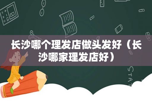 长沙哪个理发店做头发好（长沙哪家理发店好）