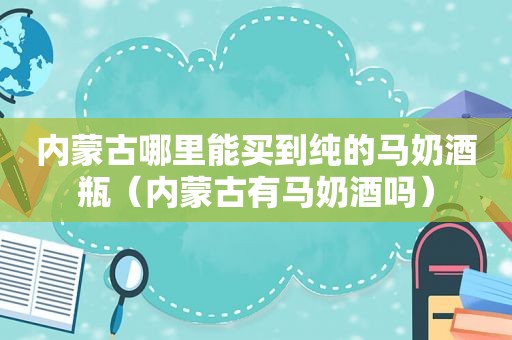 内蒙古哪里能买到纯的马奶酒瓶（内蒙古有马奶酒吗）