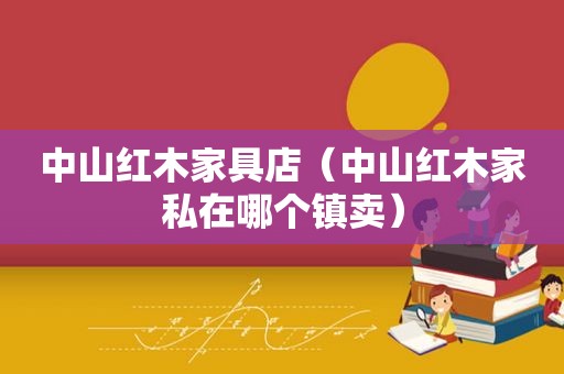 中山红木家具店（中山红木家私在哪个镇卖）