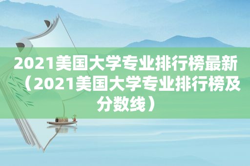 2021美国大学专业排行榜最新（2021美国大学专业排行榜及分数线）