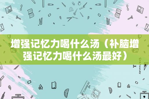 增强记忆力喝什么汤（补脑增强记忆力喝什么汤最好）