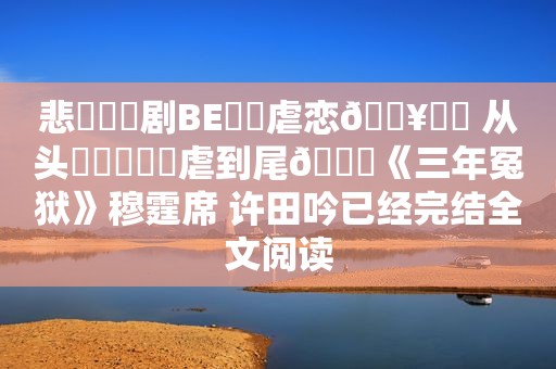 悲︀︂￳剧BE︁‍虐恋🔥⁢￴ 从头᠋︉឴︊￶虐到尾💔《三年冤狱》穆霆席 许田吟已经完结全文阅读