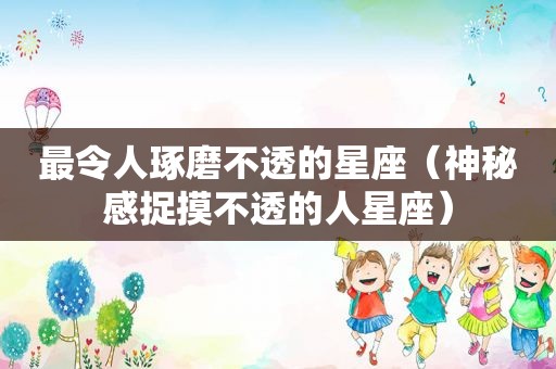 最令人琢磨不透的星座（神秘感捉摸不透的人星座）