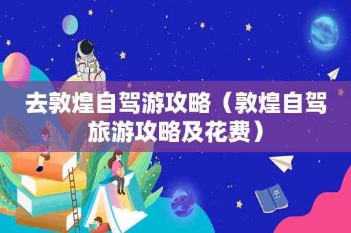 去敦煌自驾游攻略（敦煌自驾旅游攻略及花费）