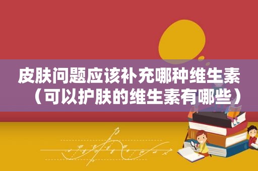 皮肤问题应该补充哪种维生素（可以护肤的维生素有哪些）