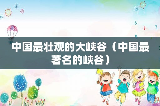 中国最壮观的大峡谷（中国最著名的峡谷）