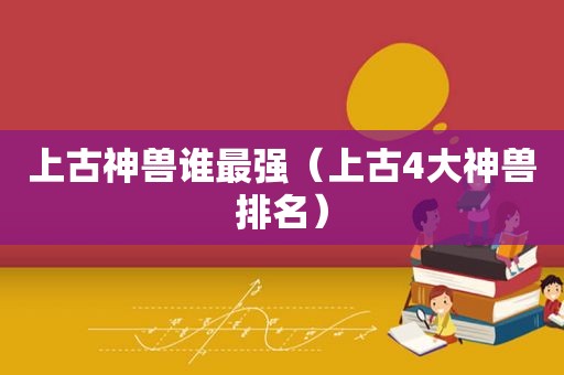 上古神兽谁最强（上古4大神兽排名）